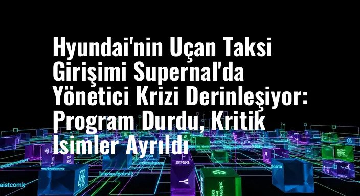 Hyundai'nin Uçan Taksi Girişimi Supernal'da Yönetici Krizi Derinleşiyor: Program Durdu, Kritik İsimler Ayrıldı