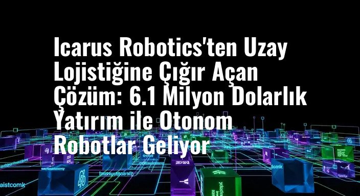 Icarus Robotics'ten Uzay Lojistiğine Çığır Açan Çözüm: 6.1 Milyon Dolarlık Yatırım ile Otonom Robotlar Geliyor