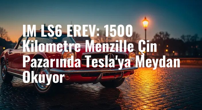 IM LS6 EREV: 1500 Kilometre Menzille Çin Pazarında Tesla'ya Meydan Okuyor