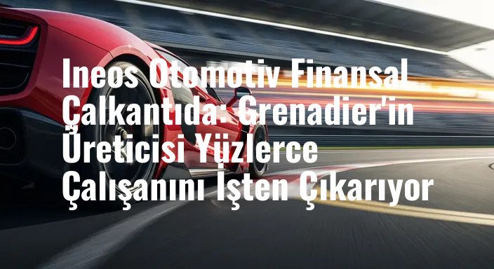 Ineos Otomotiv Finansal Çalkantıda: Grenadier'in Üreticisi Yüzlerce Çalışanını İşten Çıkarıyor