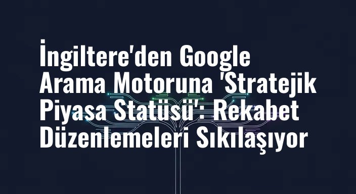 İngiltere'den Google Arama Motoruna 'Stratejik Piyasa Statüsü': Rekabet Düzenlemeleri Sıkılaşıyor