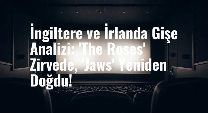 İngiltere ve İrlanda Gişe Analizi: 'The Roses' Zirvede, 'Jaws' Yeniden Doğdu!