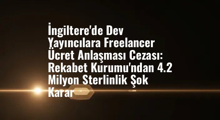 İngiltere'de Dev Yayıncılara Freelancer Ücret Anlaşması Cezası: Rekabet Kurumu'ndan 4.2 Milyon Sterlinlik Şok Karar