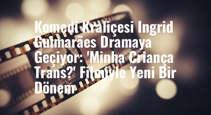Komedi Kraliçesi Ingrid Guimarães Dramaya Geçiyor: 'Minha Criança Trans?' Filmiyle Yeni Bir Dönem