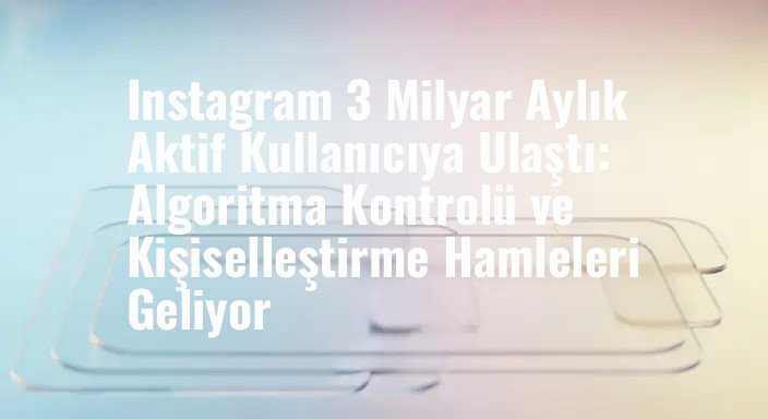 Instagram 3 Milyar Aylık Aktif Kullanıcıya Ulaştı: Algoritma Kontrolü ve Kişiselleştirme Hamleleri Geliyor