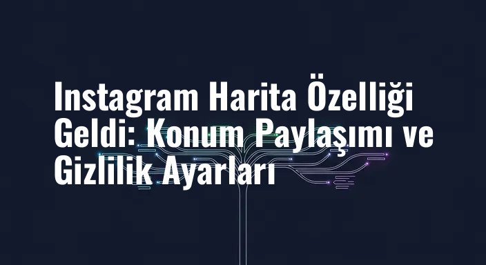 Instagram Harita Özelliği Geldi: Konum Paylaşımı ve Gizlilik Ayarları