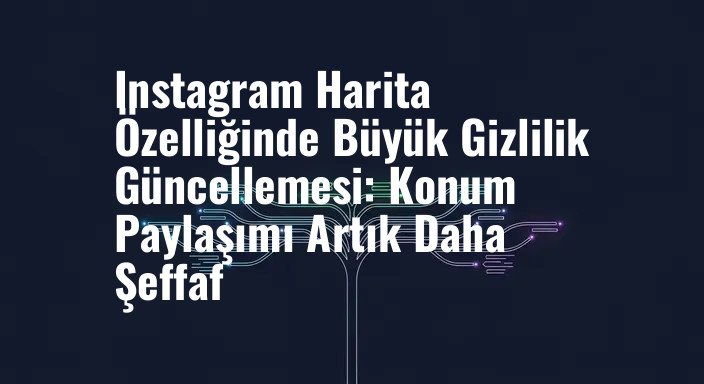 Instagram Harita Özelliğinde Büyük Gizlilik Güncellemesi: Konum Paylaşımı Artık Daha Şeffaf