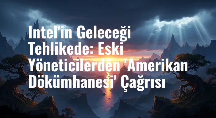 Intel'in Geleceği Tehlikede: Eski Yöneticilerden 'Amerikan Dökümhanesi' Çağrısı