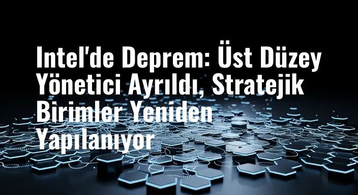 Intel'de Deprem: Üst Düzey Yönetici Ayrıldı, Stratejik Birimler Yeniden Yapılanıyor