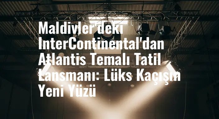 Maldivler'deki InterContinental'dan Atlantis Temalı Tatil Lansmanı: Lüks Kaçışın Yeni Yüzü