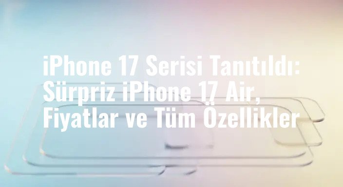 iPhone 17 Serisi Tanıtıldı: Sürpriz iPhone 17 Air, Fiyatlar ve Tüm Özellikler