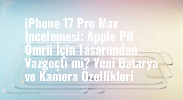 iPhone 17 Pro Max İncelemesi: Apple Pil Ömrü İçin Tasarımdan Vazgeçti mi? Yeni Batarya ve Kamera Özellikleri
