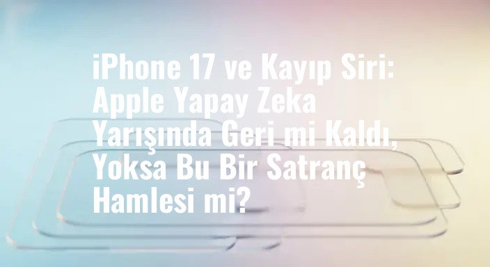 iPhone 17 ve Kayıp Siri: Apple Yapay Zeka Yarışında Geri mi Kaldı, Yoksa Bu Bir Satranç Hamlesi mi?