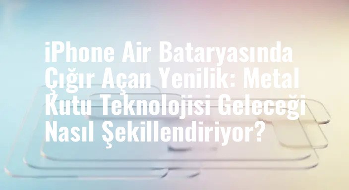 iPhone Air Bataryasında Çığır Açan Yenilik: Metal Kutu Teknolojisi Geleceği Nasıl Şekillendiriyor?