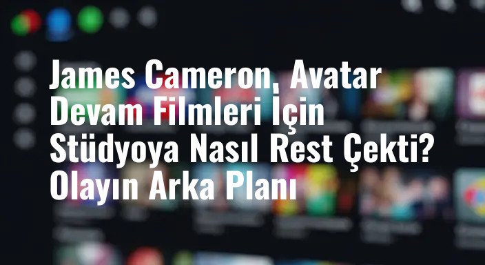 James Cameron, Avatar Devam Filmleri İçin Stüdyoya Nasıl Rest Çekti? Olayın Arka Planı