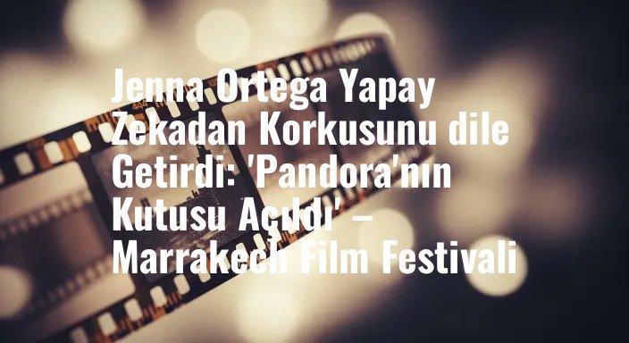 Jenna Ortega Yapay Zekadan Korkusunu dile Getirdi: 'Pandora'nın Kutusu Açıldı' – Marrakech Film Festivali