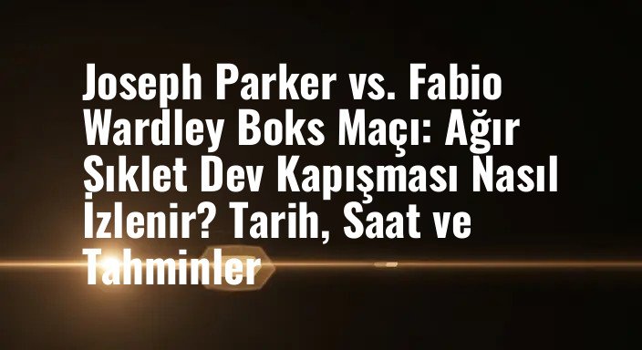 Joseph Parker vs. Fabio Wardley Boks Maçı: Ağır Sıklet Dev Kapışması Nasıl İzlenir? Tarih, Saat ve Tahminler