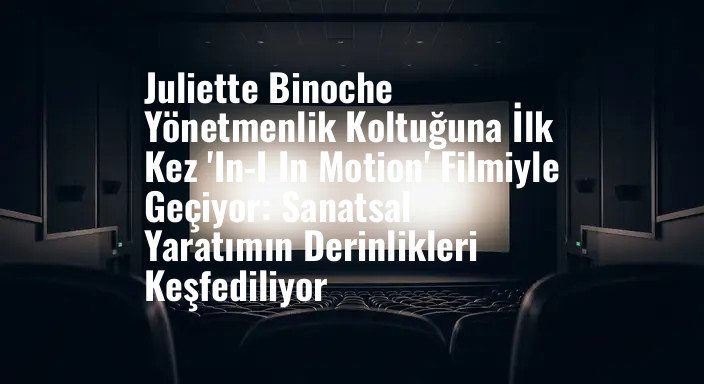 Juliette Binoche Yönetmenlik Koltuğuna İlk Kez 'In-I In Motion' Filmiyle Geçiyor: Sanatsal Yaratımın Derinlikleri Keşfediliyor