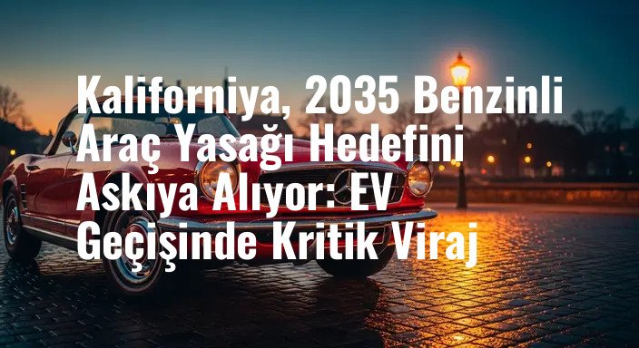 Kaliforniya, 2035 Benzinli Araç Yasağı Hedefini Askıya Alıyor: EV Geçişinde Kritik Viraj