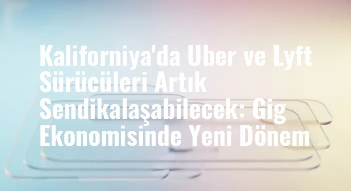 Kaliforniya'da Uber ve Lyft Sürücüleri Artık Sendikalaşabilecek: Gig Ekonomisinde Yeni Dönem