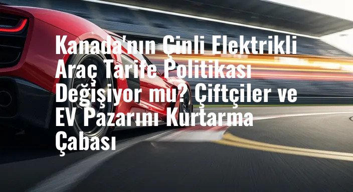 Kanada'nın Çinli Elektrikli Araç Tarife Politikası Değişiyor mu? Çiftçiler ve EV Pazarını Kurtarma Çabası