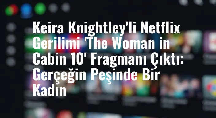 Keira Knightley'li Netflix Gerilimi 'The Woman in Cabin 10' Fragmanı Çıktı: Gerçeğin Peşinde Bir Kadın