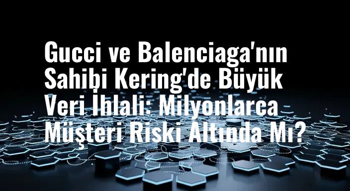 Gucci ve Balenciaga'nın Sahibi Kering'de Büyük Veri İhlali: Milyonlarca Müşteri Riski Altında Mı?
