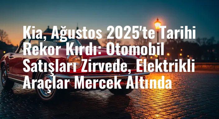 Kia, Ağustos 2025'te Tarihi Rekor Kırdı: Otomobil Satışları Zirvede, Elektrikli Araçlar Mercek Altında