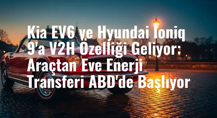 Kia EV6 ve Hyundai Ioniq 9'a V2H Özelliği Geliyor: Araçtan Eve Enerji Transferi ABD'de Başlıyor