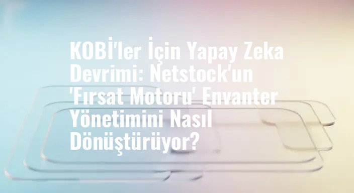 KOBİ'ler İçin Yapay Zeka Devrimi: Netstock'un 'Fırsat Motoru' Envanter Yönetimini Nasıl Dönüştürüyor?