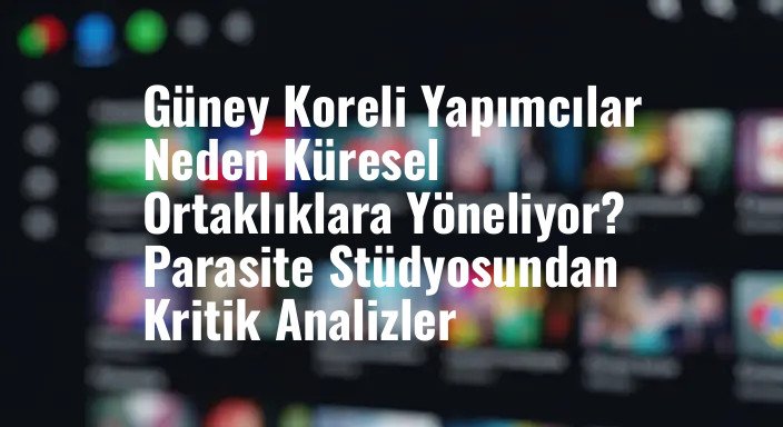 Güney Koreli Yapımcılar Neden Küresel Ortaklıklara Yöneliyor? Parasite Stüdyosundan Kritik Analizler