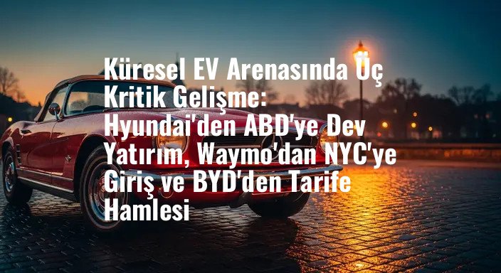 Küresel EV Arenasında Üç Kritik Gelişme: Hyundai'den ABD'ye Dev Yatırım, Waymo'dan NYC'ye Giriş ve BYD'den Tarife Hamlesi