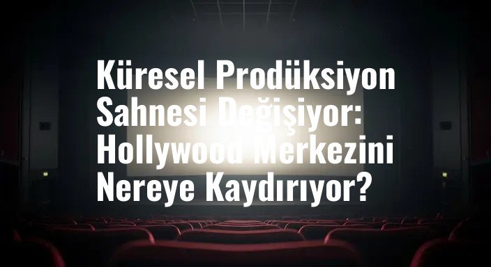 Küresel Prodüksiyon Sahnesi Değişiyor: Hollywood Merkezini Nereye Kaydırıyor?