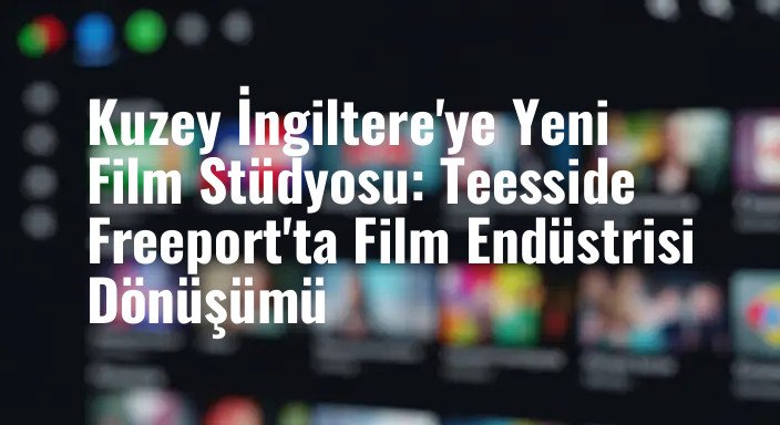 Kuzey İngiltere'ye Yeni Film Stüdyosu: Teesside Freeport'ta Film Endüstrisi Dönüşümü