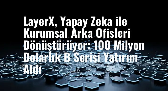 LayerX, Yapay Zeka ile Kurumsal Arka Ofisleri Dönüştürüyor: 100 Milyon Dolarlık B Serisi Yatırım Aldı