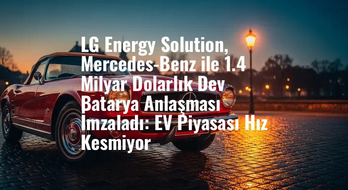 LG Energy Solution, Mercedes-Benz ile 1.4 Milyar Dolarlık Dev Batarya Anlaşması İmzaladı: EV Piyasası Hız Kesmiyor