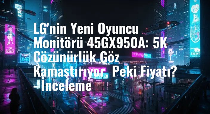 LG'nin Yeni Oyuncu Monitörü 45GX950A: 5K Çözünürlük Göz Kamaştırıyor, Peki Fiyatı? - İnceleme