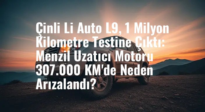 Çinli Li Auto L9, 1 Milyon Kilometre Testine Çıktı: Menzil Uzatıcı Motoru 307.000 KM'de Neden Arızalandı?