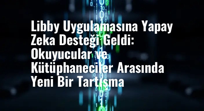 Libby Uygulamasına Yapay Zeka Desteği Geldi: Okuyucular ve Kütüphaneciler Arasında Yeni Bir Tartışma