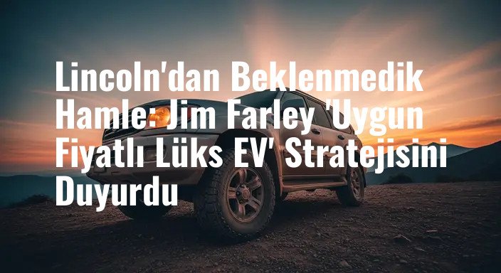 Lincoln'dan Beklenmedik Hamle: Jim Farley 'Uygun Fiyatlı Lüks EV' Stratejisini Duyurdu