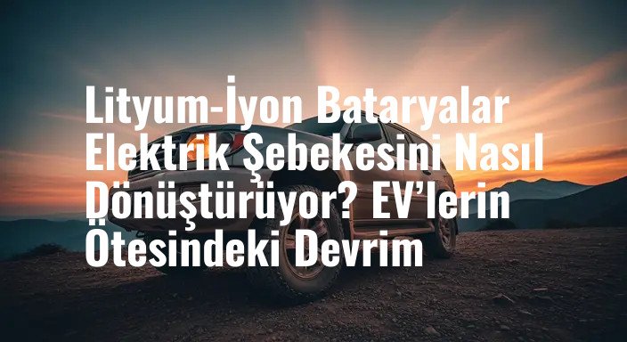 Lityum-İyon Bataryalar Elektrik Şebekesini Nasıl Dönüştürüyor? EV’lerin Ötesindeki Devrim