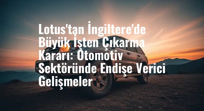 Lotus'tan İngiltere'de Büyük İşten Çıkarma Kararı: Otomotiv Sektöründe Endişe Verici Gelişmeler