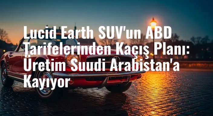 Lucid Earth SUV'un ABD Tarifelerinden Kaçış Planı: Üretim Suudi Arabistan'a Kayıyor
