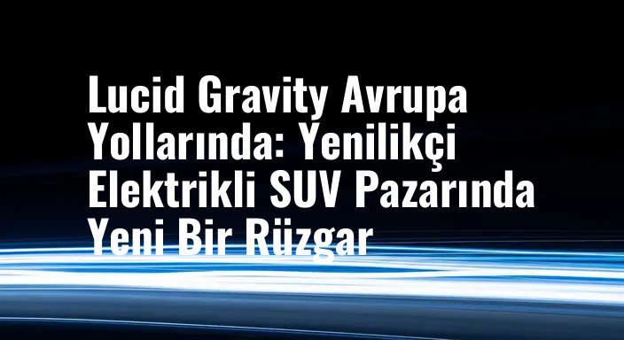 Lucid Gravity Avrupa Yollarında: Yenilikçi Elektrikli SUV Pazarında Yeni Bir Rüzgar