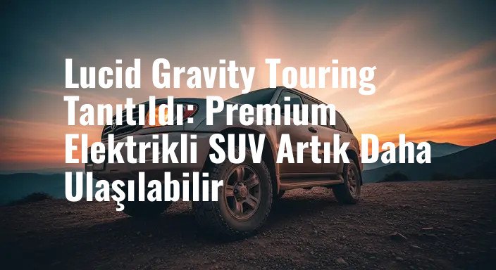 Lucid Gravity Touring Tanıtıldı: Premium Elektrikli SUV Artık Daha Ulaşılabilir