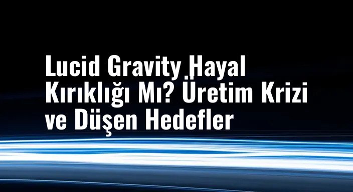 Lucid Gravity Hayal Kırıklığı Mı? Üretim Krizi ve Düşen Hedefler
