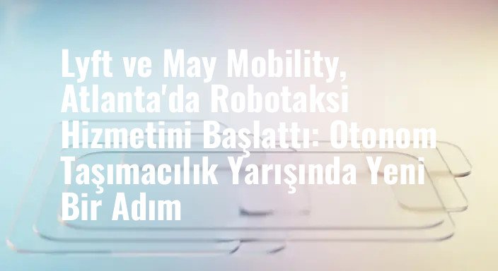 Lyft ve May Mobility, Atlanta'da Robotaksi Hizmetini Başlattı: Otonom Taşımacılık Yarışında Yeni Bir Adım