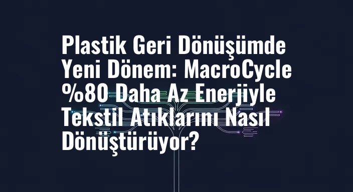 Plastik Geri Dönüşümde Yeni Dönem: MacroCycle %80 Daha Az Enerjiyle Tekstil Atıklarını Nasıl Dönüştürüyor?