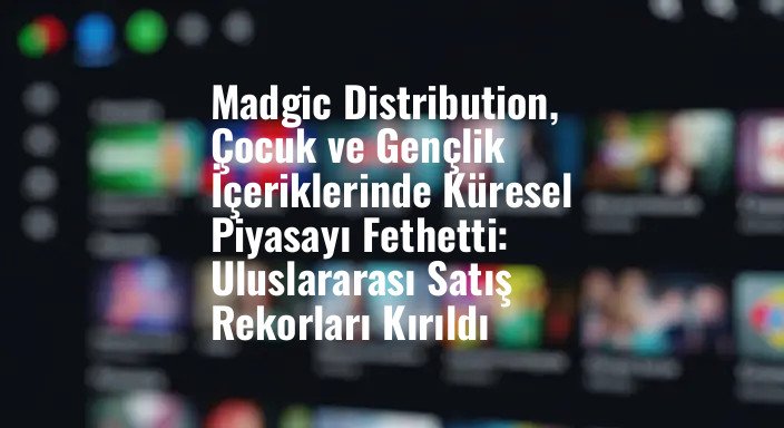 Madgic Distribution, Çocuk ve Gençlik İçeriklerinde Küresel Piyasayı Fethetti: Uluslararası Satış Rekorları Kırıldı