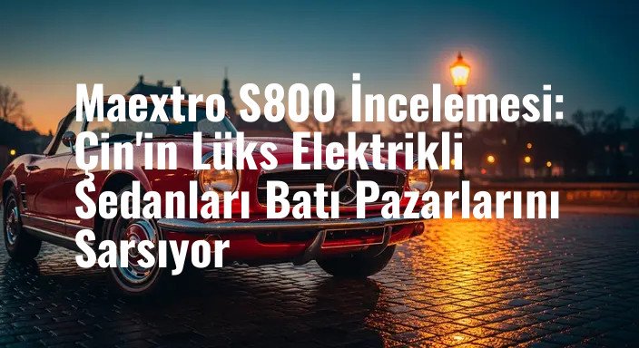 Maextro S800 İncelemesi: Çin'in Lüks Elektrikli Sedanları Batı Pazarlarını Sarsıyor